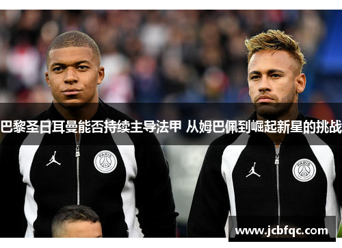 巴黎圣日耳曼能否持续主导法甲 从姆巴佩到崛起新星的挑战