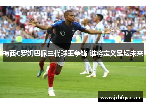 梅西C罗姆巴佩三代球王争锋 谁将定义足坛未来 梅西C罗姆巴佩三代球王争锋 谁将定义足坛未来