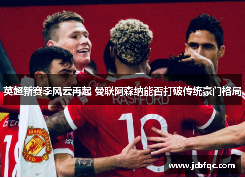 英超新赛季风云再起 曼联阿森纳能否打破传统豪门格局 英超新赛季风云再起 曼联阿森纳能否打破传统豪门格局