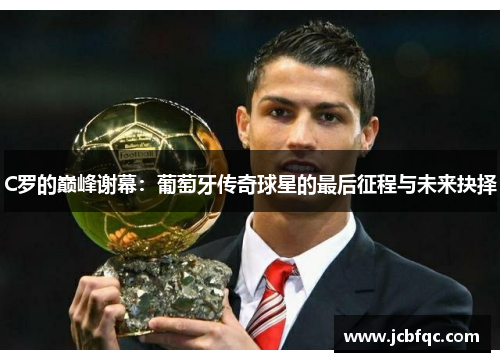 C罗的巅峰谢幕:葡萄牙传奇球星的最后征程与未来抉择 C罗的巅峰谢幕:葡萄牙传奇球星的最后征程与未来抉择
