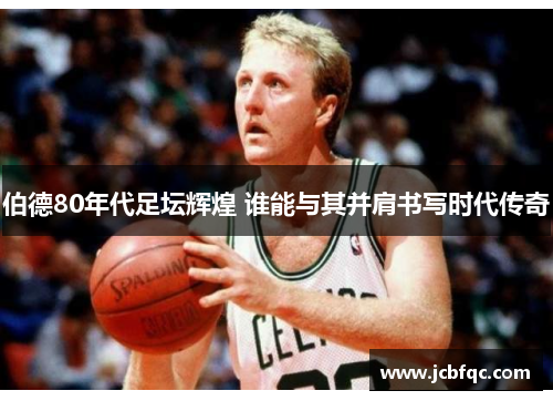 伯德80年代足坛辉煌 谁能与其并肩书写时代传奇