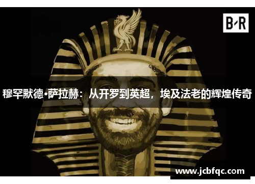 穆罕默德·萨拉赫：从开罗到英超，埃及法老的辉煌传奇