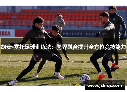 胡安·索托足球训练法:跨界融合提升全方位竞技能力 胡安·索托足球训练法:跨界融合提升全方位竞技能力