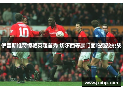 伊普斯维奇惊艳英超首秀 切尔西等豪门面临强敌挑战